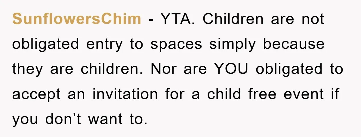 SunflowersChim − YTA. Children are not obligated entry to spaces simply because they are children. Nor are YOU obligated to accept an invitation for a child free event if you...