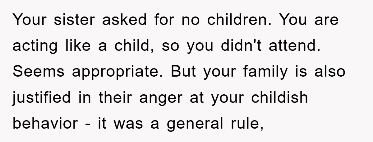 Your sister asked for no children. You are acting like a child, so you didn't attend. Seems appropriate. But your family is also justified in their anger at your childish...