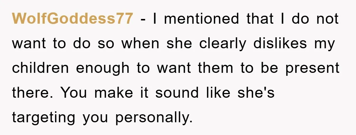 WolfGoddess77 − I mentioned that I do not want to do so when she clearly dislikes my children enough to want them to be present there. You make it sound...