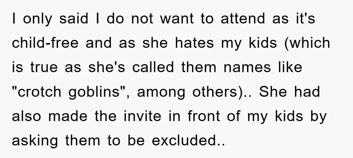 I only said I do not want to attend as it's child-free and as she hates my kids (which is true as she's called them names like "crotch goblins", among...
