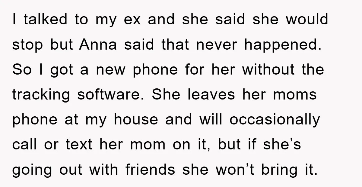 I talked to my ex and she said she would stop but Anna said that never happened. So I got a new phone for her without the tracking software. She...