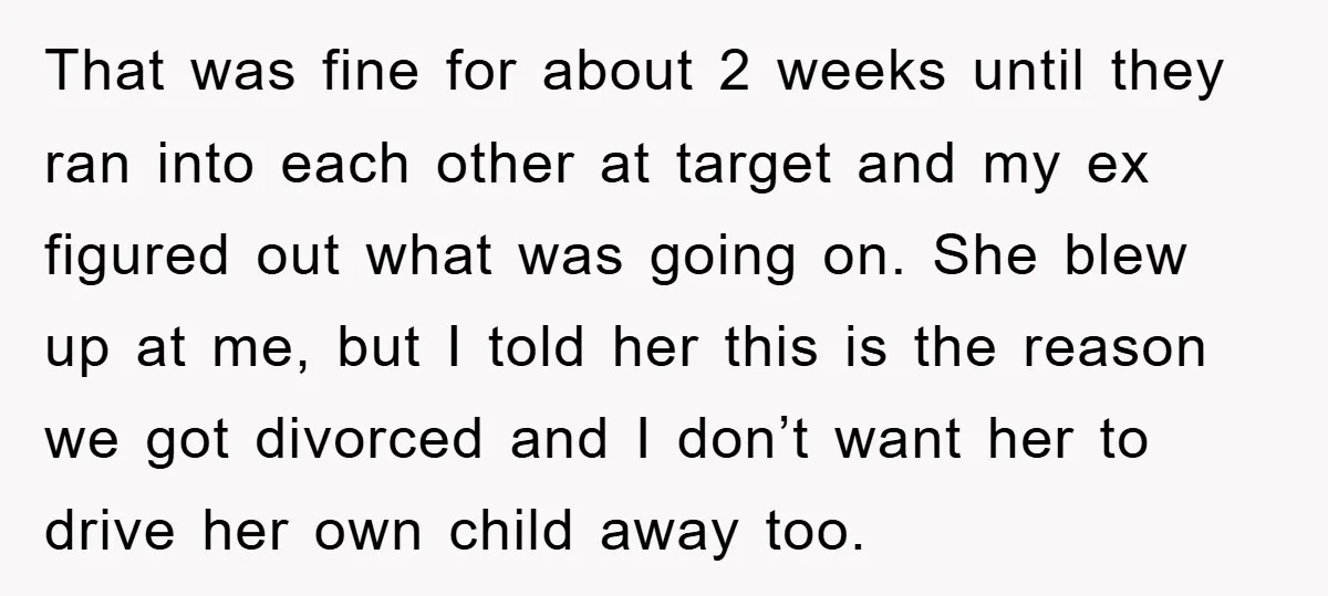That was fine for about 2 weeks until they ran into each other at target and my ex figured out what was going on. She blew up at me, but...