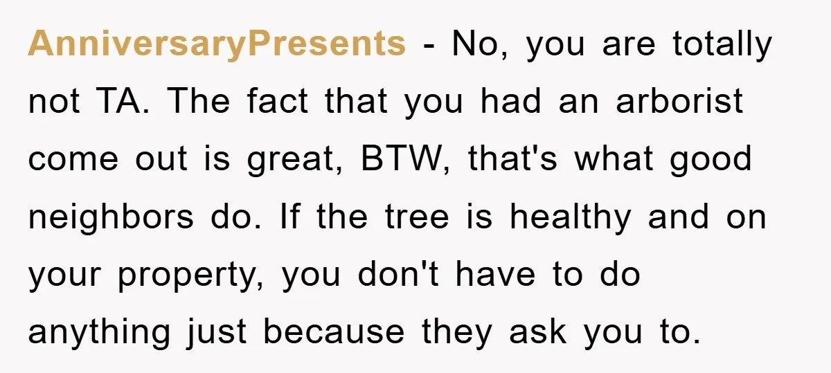 AnniversaryPresents − No, you are totally not TA. The fact that you had an arborist come out is great, BTW, that's what good neighbors do. If the tree is healthy...
