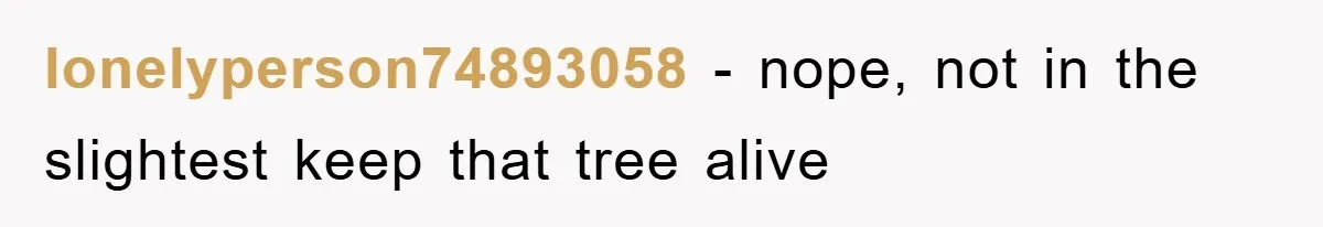 lonelyperson74893058 − nope, not in the slightest keep that tree alive