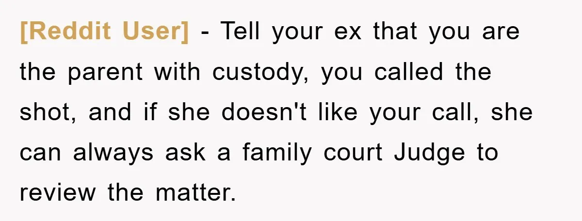 [Reddit User] − Tell your ex that you are the parent with custody, you called the shot, and if she doesn't like your call, she can always ask a family...