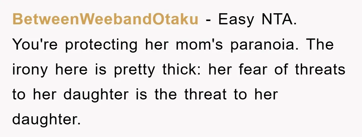 BetweenWeebandOtaku − Easy NTA. You're protecting her mom's paranoia. The irony here is pretty thick: her fear of threats to her daughter is the threat to her daughter.