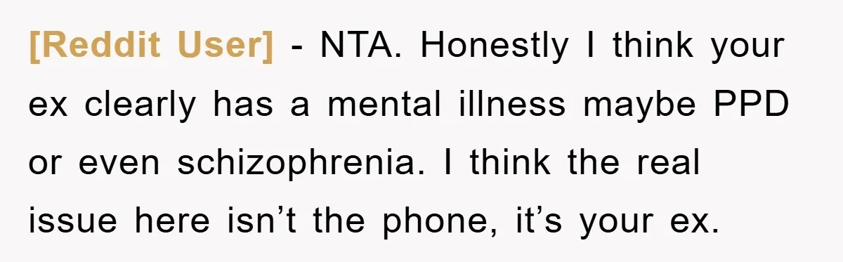 [Reddit User] − NTA. Honestly I think your ex clearly has a mental illness maybe PPD or even schizophrenia. I think the real issue here isn’t the phone, it’s your...
