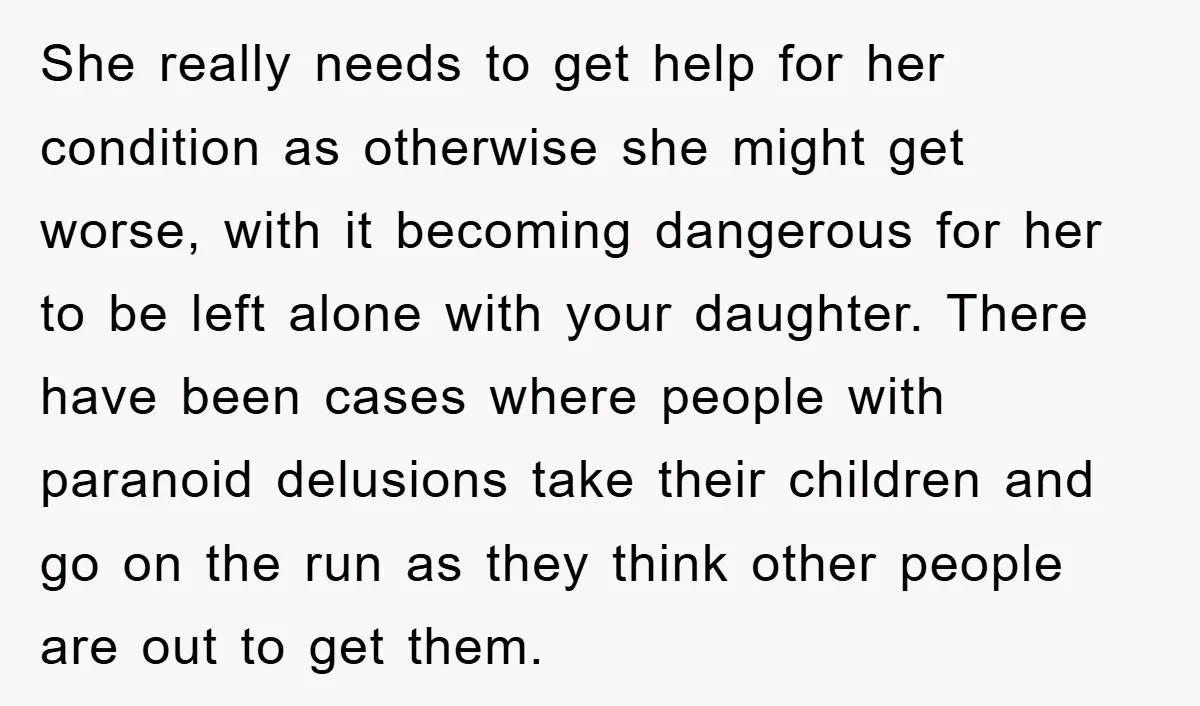 She really needs to get help for her condition as otherwise she might get worse, with it becoming dangerous for her to be left alone with your daughter. There have...