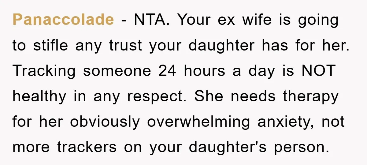 Panaccolade − NTA. Your ex wife is going to stifle any trust your daughter has for her. Tracking someone 24 hours a day is NOT healthy in any respect. She...