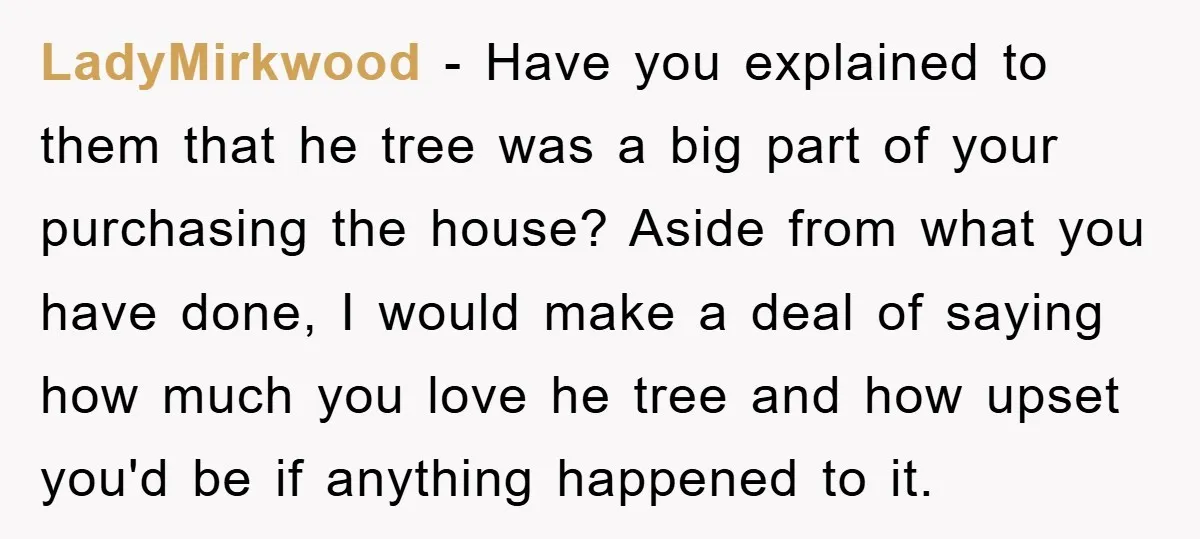 LadyMirkwood − Have you explained to them that he tree was a big part of your purchasing the house? Aside from what you have done, I would make a deal...