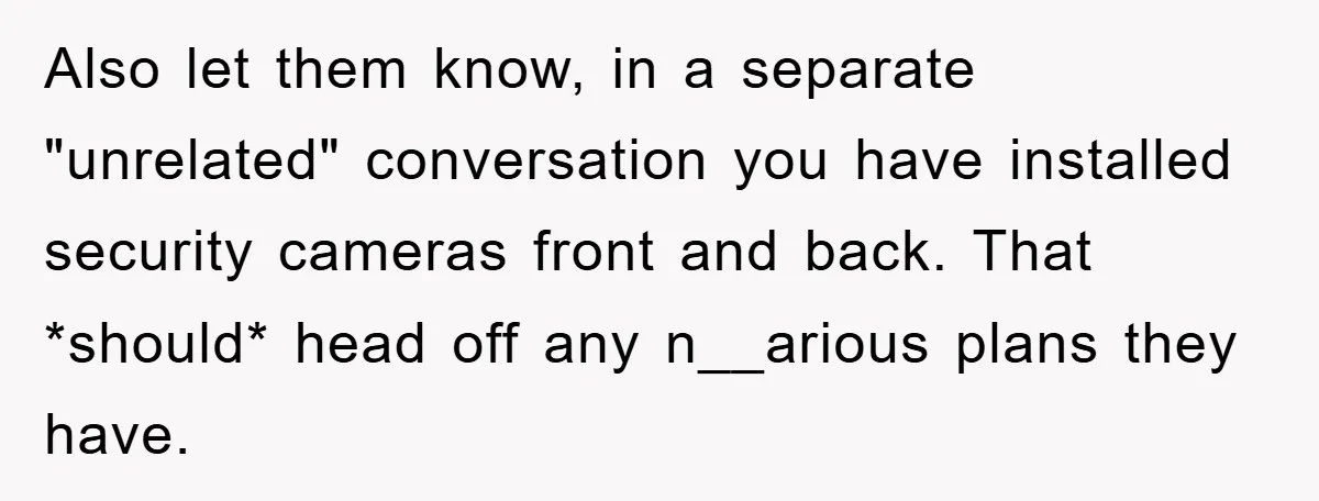 Also let them know, in a separate "unrelated" conversation you have installed security cameras front and back. That *should* head off any n__arious plans they have.