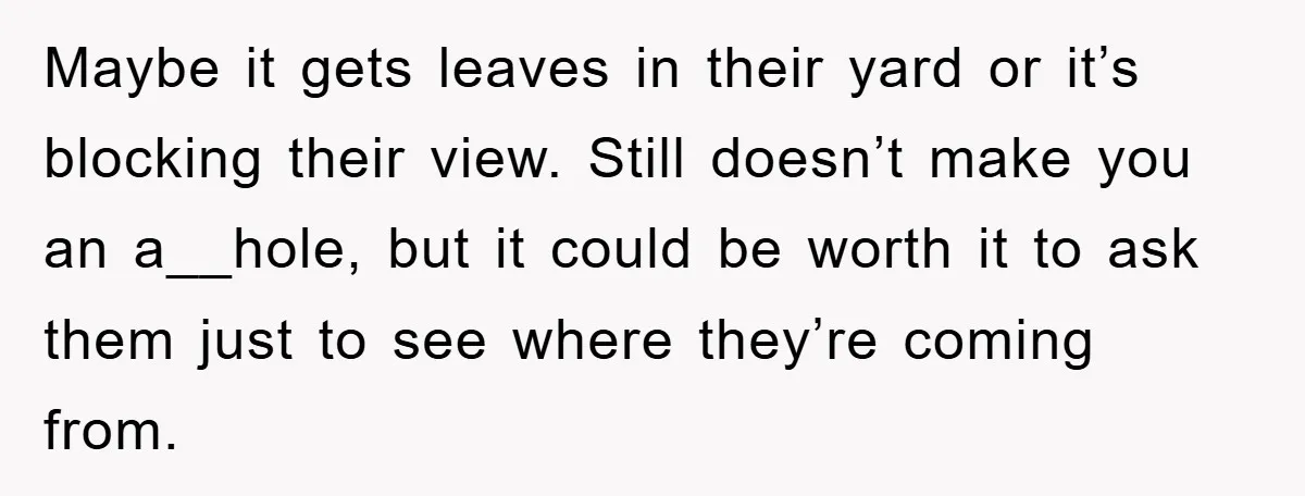 Maybe it gets leaves in their yard or it’s blocking their view. Still doesn’t make you an a__hole, but it could be worth it to ask them just to see...