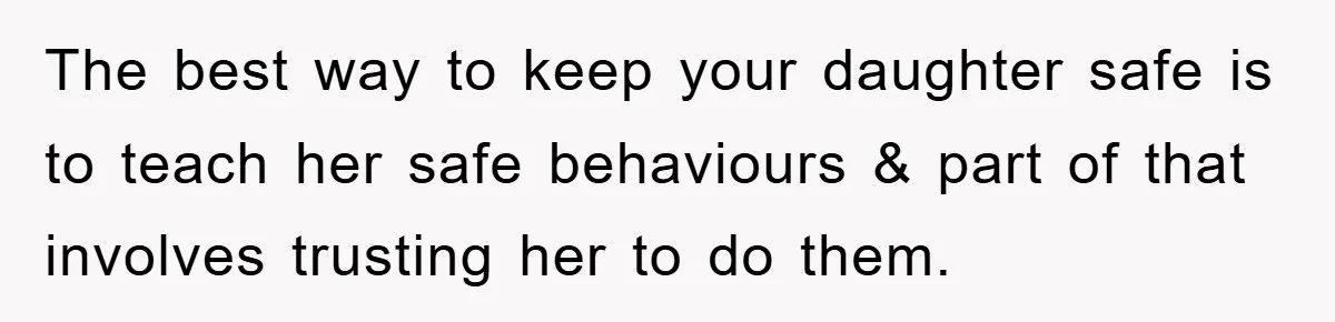The best way to keep your daughter safe is to teach her safe behaviours & part of that involves trusting her to do them.