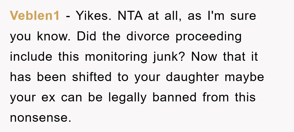 Veblen1 − Yikes. NTA at all, as I'm sure you know. Did the divorce proceeding include this monitoring junk? Now that it has been shifted to your daughter maybe your...