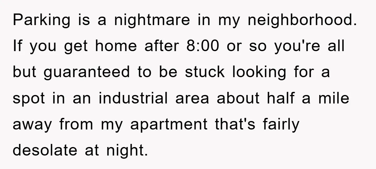 Parking is a nightmare in my neighborhood. If you get home after 8:00 or so you're all but guaranteed to be stuck looking for a spot in an industrial area...