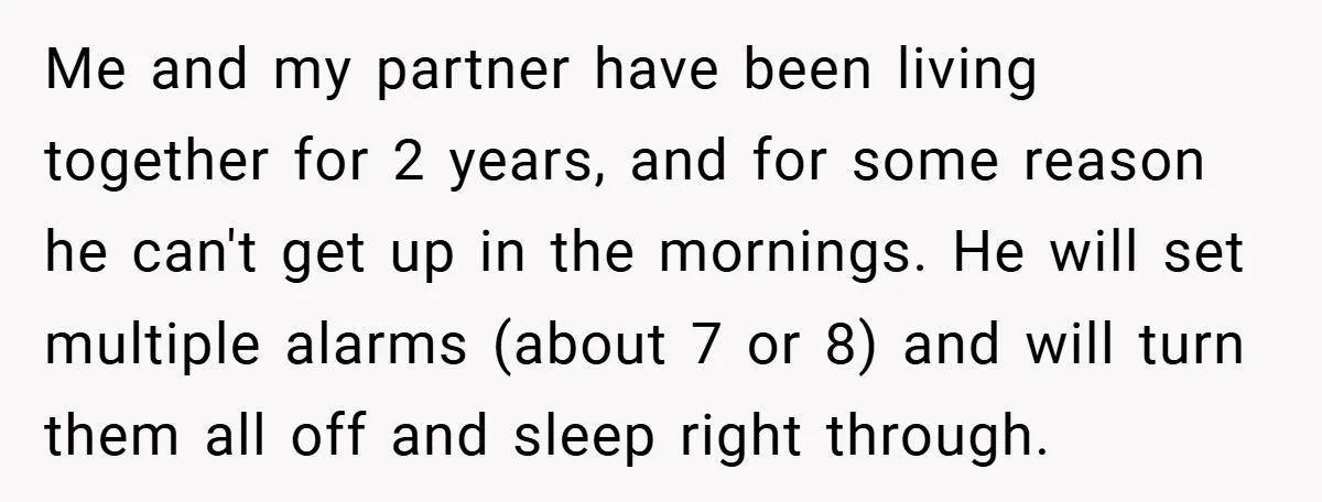 Me and my partner have been living together for 2 years, and for some reason he can't get up in the mornings. He will set multiple alarms (about 7 or...