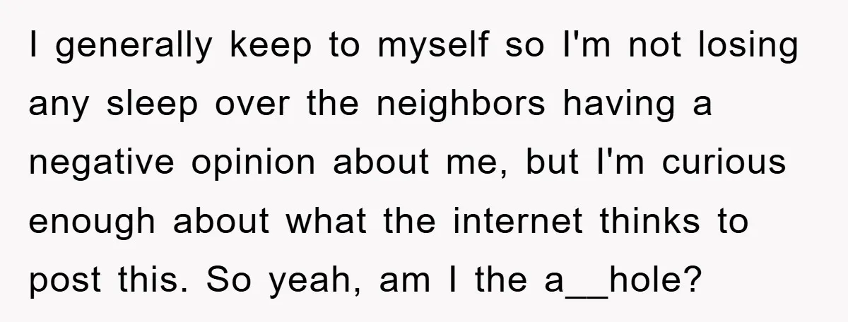 I generally keep to myself so I'm not losing any sleep over the neighbors having a negative opinion about me, but I'm curious enough about what the internet thinks to...