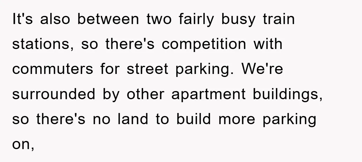 It's also between two fairly busy train stations, so there's competition with commuters for street parking. We're surrounded by other apartment buildings, so there's no land to build more parking...