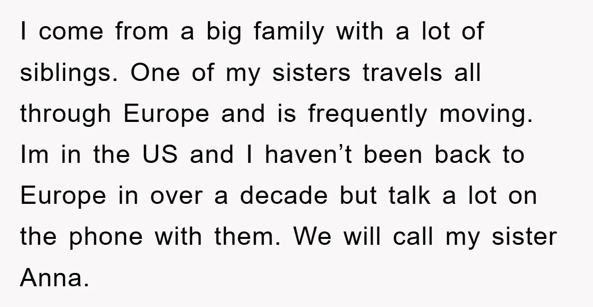 I come from a big family with a lot of siblings. One of my sisters travels all through Europe and is frequently moving. Im in the US and I haven’t...