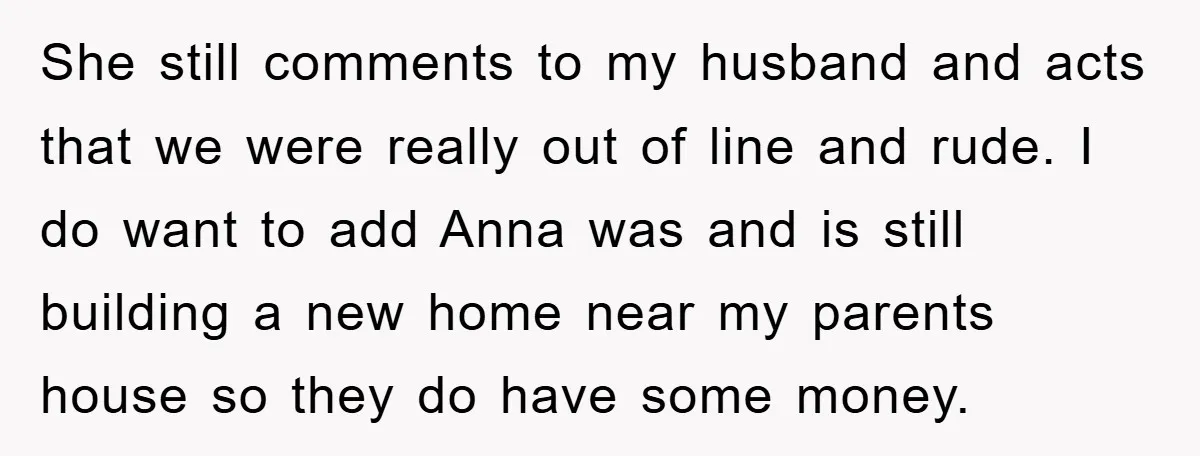 She still comments to my husband and acts that we were really out of line and rude. I do want to add Anna was and is still building a new...