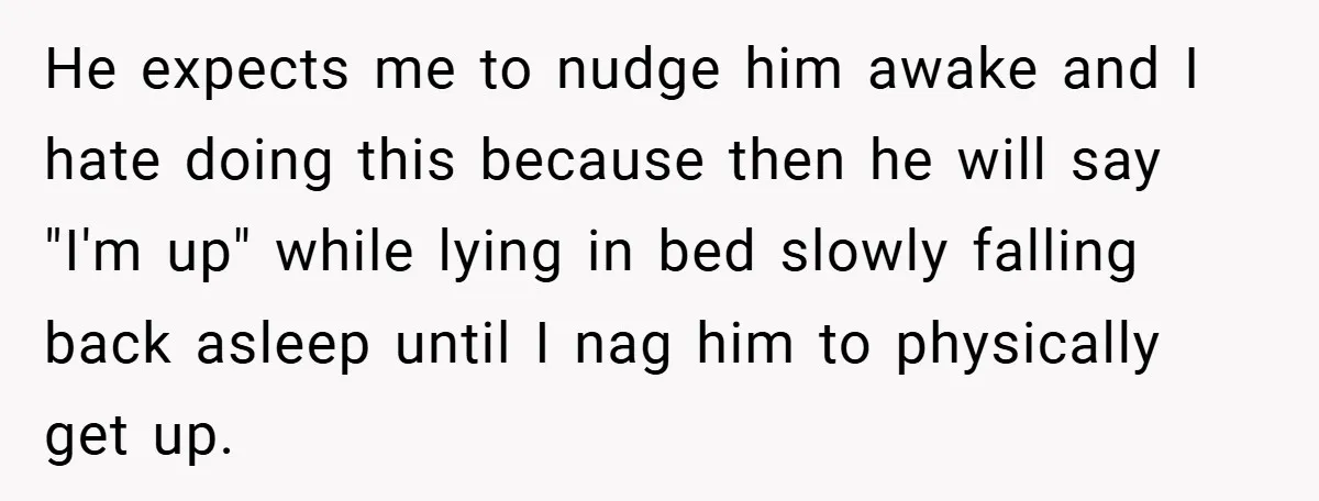He expects me to nudge him awake and I hate doing this because then he will say "I'm up" while lying in bed slowly falling back asleep until I nag...