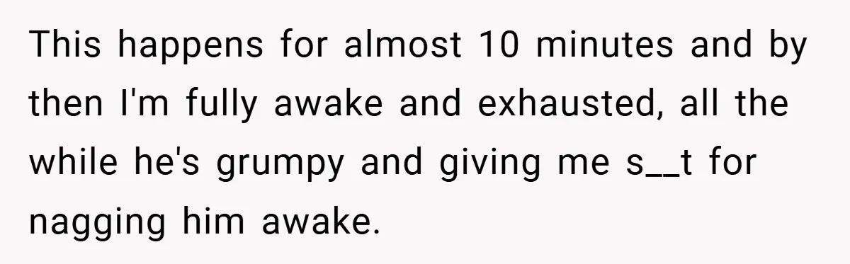 This happens for almost 10 minutes and by then I'm fully awake and exhausted, all the while he's grumpy and giving me s__t for nagging him awake.
