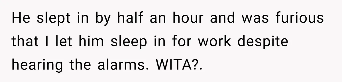He slept in by half an hour and was furious that I let him sleep in for work despite hearing the alarms. WITA?.