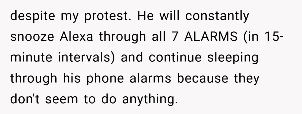 despite my protest. He will constantly snooze Alexa through all 7 ALARMS (in 15-minute intervals) and continue sleeping through his phone alarms because they don't seem to do anything.