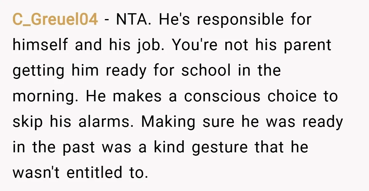 C_Greuel04 − NTA. He's responsible for himself and his job. You're not his parent getting him ready for school in the morning. He makes a conscious choice to skip his...