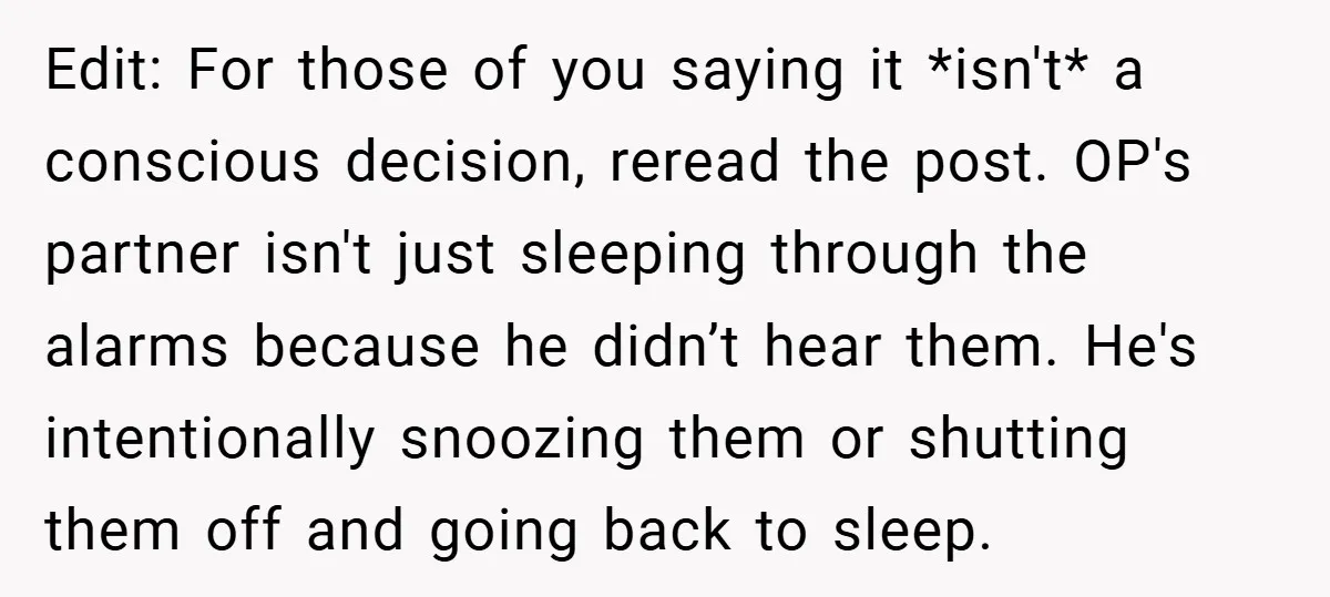 Edit: For those of you saying it *isn't* a conscious decision, reread the post. OP's partner isn't just sleeping through the alarms because he didn’t hear them. He's intentionally snoozing...