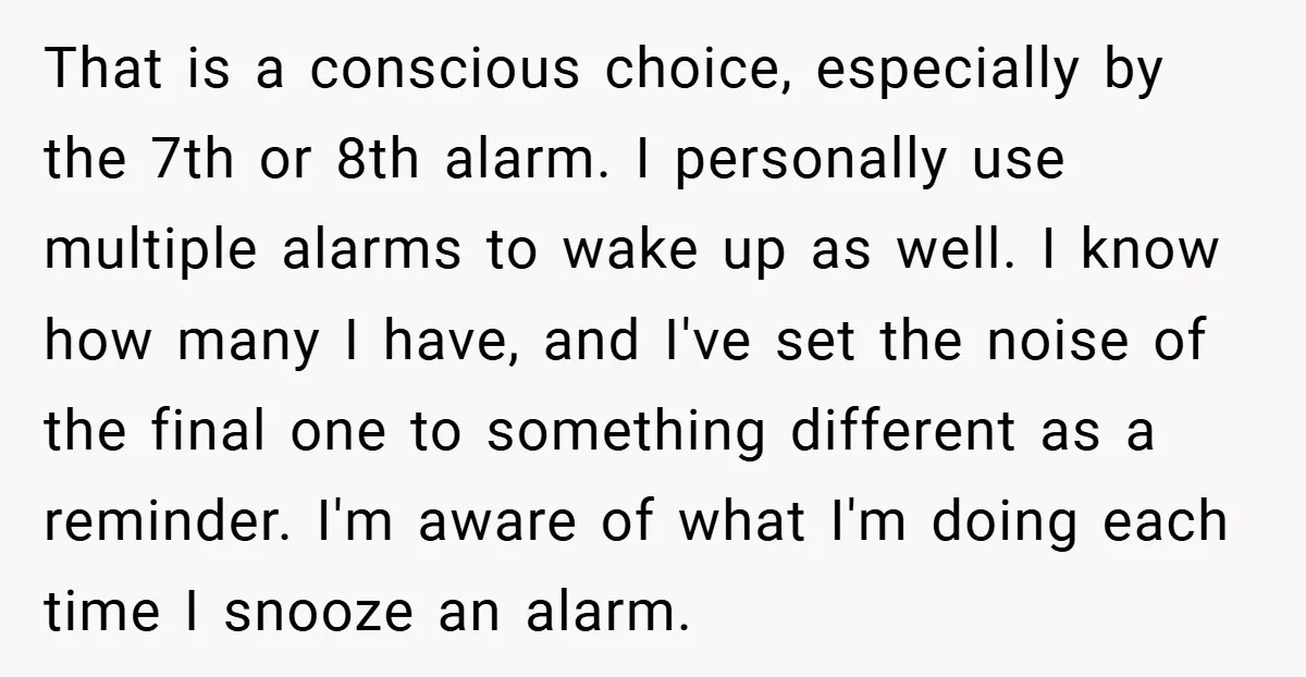 That is a conscious choice, especially by the 7th or 8th alarm. I personally use multiple alarms to wake up as well. I know how many I have, and I've...