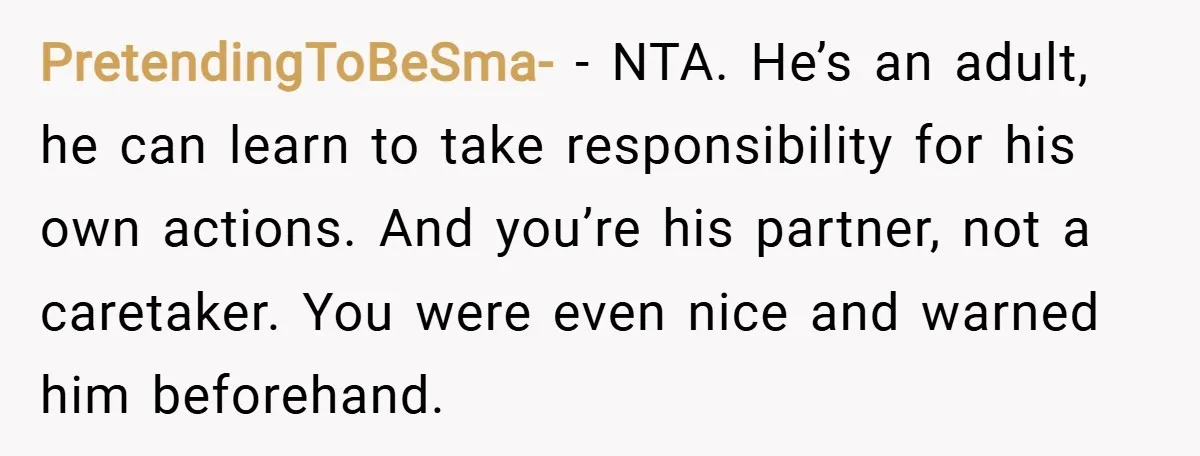 PretendingToBeSma- − NTA. He’s an adult, he can learn to take responsibility for his own actions. And you’re his partner, not a caretaker. You were even nice and warned him...