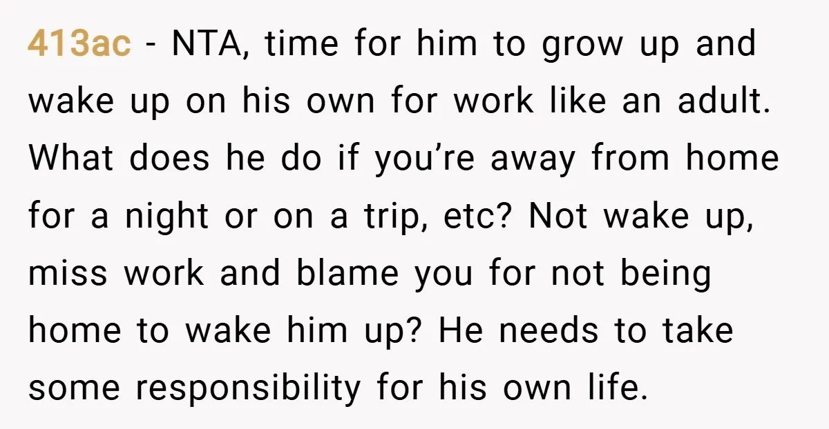 413ac − NTA, time for him to grow up and wake up on his own for work like an adult. What does he do if you’re away from home for...