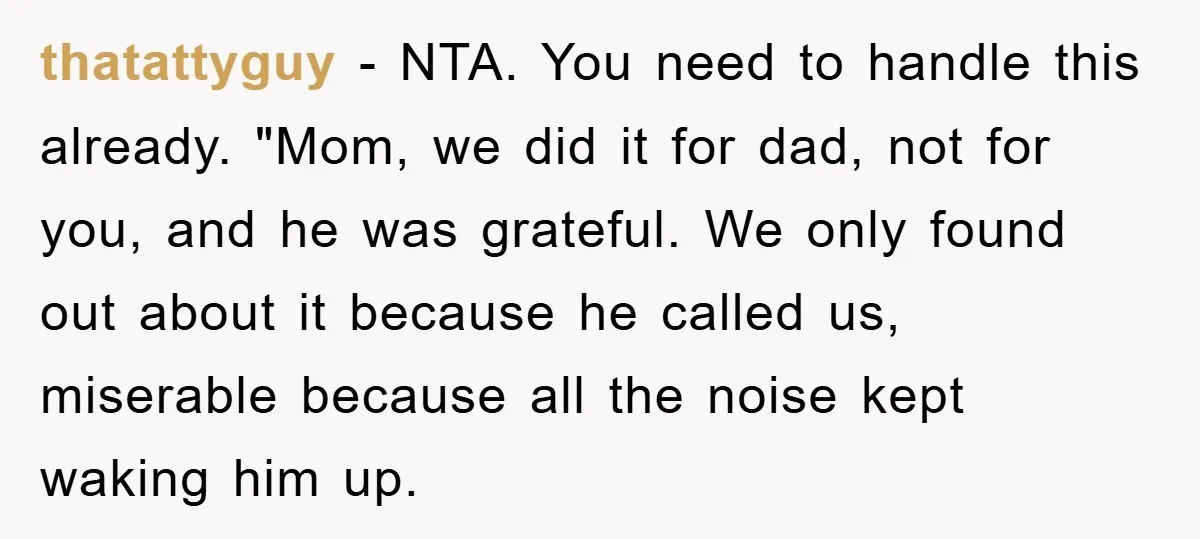 thatattyguy − NTA. You need to handle this already. "Mom, we did it for dad, not for you, and he was grateful. We only found out about it because he...