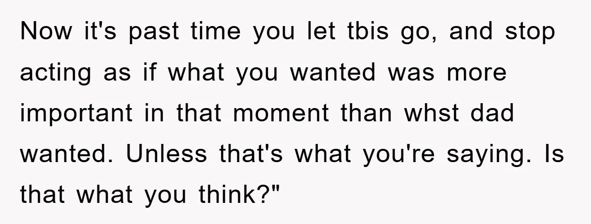 Now it's past time you let tbis go, and stop acting as if what you wanted was more important in that moment than whst dad wanted. Unless that's what you're...