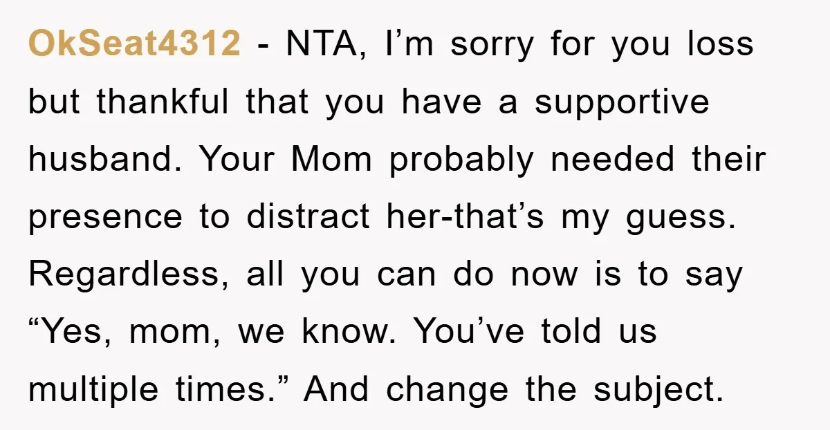OkSeat4312 − NTA, I’m sorry for you loss but thankful that you have a supportive husband. Your Mom probably needed their presence to distract her-that’s my guess. Regardless, all you...