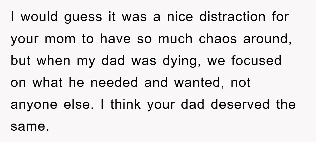 I would guess it was a nice distraction for your mom to have so much chaos around, but when my dad was dying, we focused on what he needed and...