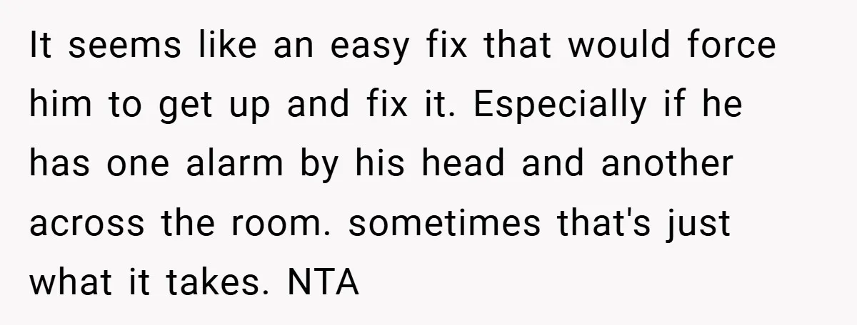 It seems like an easy fix that would force him to get up and fix it. Especially if he has one alarm by his head and another across the room....