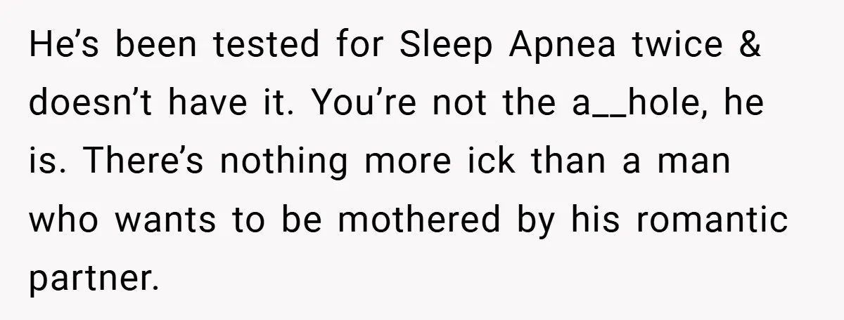 He’s been tested for Sleep Apnea twice & doesn’t have it. You’re not the a__hole, he is. There’s nothing more ick than a man who wants to be mothered by...
