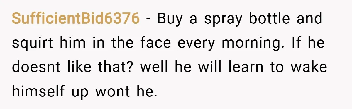 SufficientBid6376 − Buy a spray bottle and squirt him in the face every morning. If he doesnt like that? well he will learn to wake himself up wont he.
