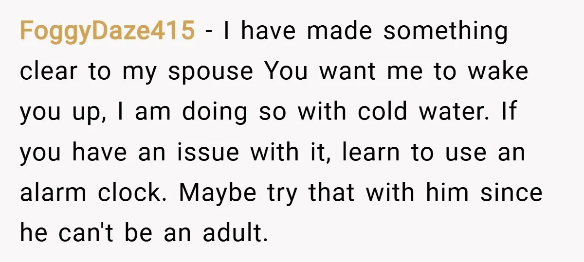 FoggyDaze415 − I have made something clear to my spouse You want me to wake you up, I am doing so with cold water. If you have an issue with...