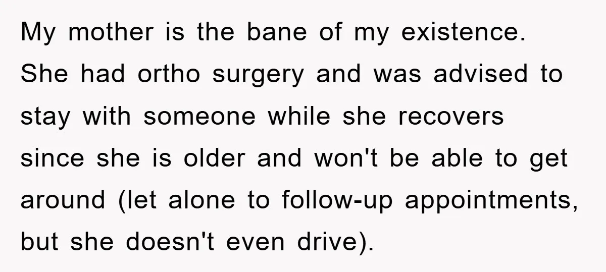 My mother is the bane of my existence. She had ortho surgery and was advised to stay with someone while she recovers since she is older and won't be able...