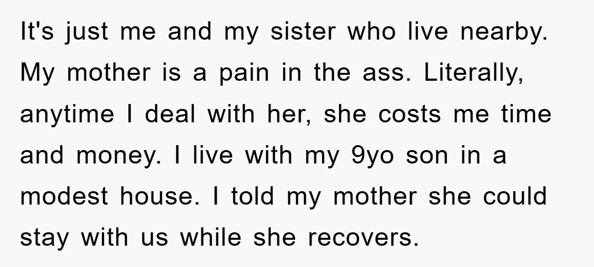It's just me and my sister who live nearby. My mother is a pain in the ass. Literally, anytime I deal with her, she costs me time and money. I...
