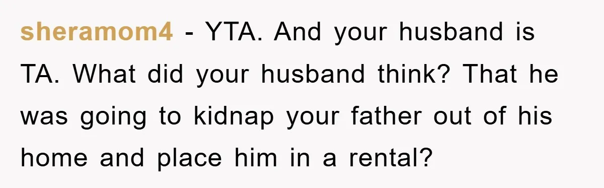 sheramom4 − YTA. And your husband is TA. What did your husband think? That he was going to kidnap your father out of his home and place him in a...