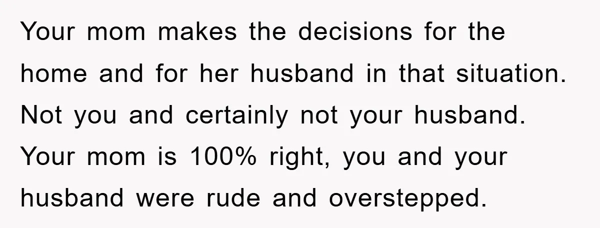 Your mom makes the decisions for the home and for her husband in that situation. Not you and certainly not your husband. Your mom is 100% right, you and your...