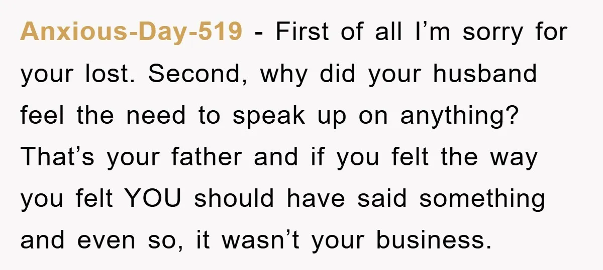 Anxious-Day-519 − First of all I’m sorry for your lost. Second, why did your husband feel the need to speak up on anything? That’s your father and if you felt...