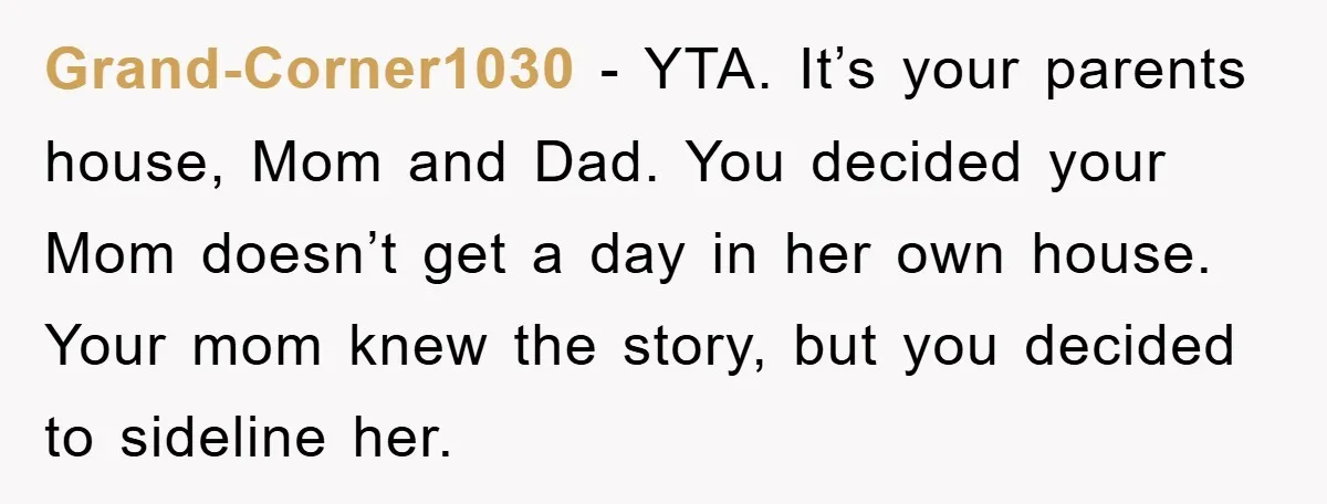 Grand-Corner1030 − YTA. It’s your parents house, Mom and Dad. You decided your Mom doesn’t get a day in her own house. Your mom knew the story, but you decided...