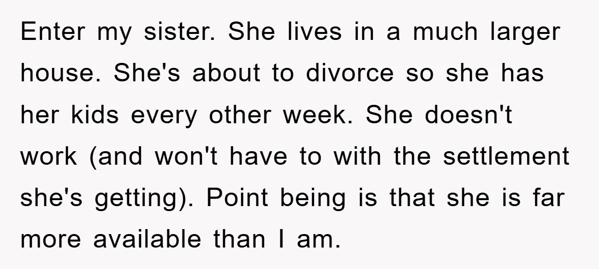 Enter my sister. She lives in a much larger house. She's about to divorce so she has her kids every other week. She doesn't work (and won't have to with...
