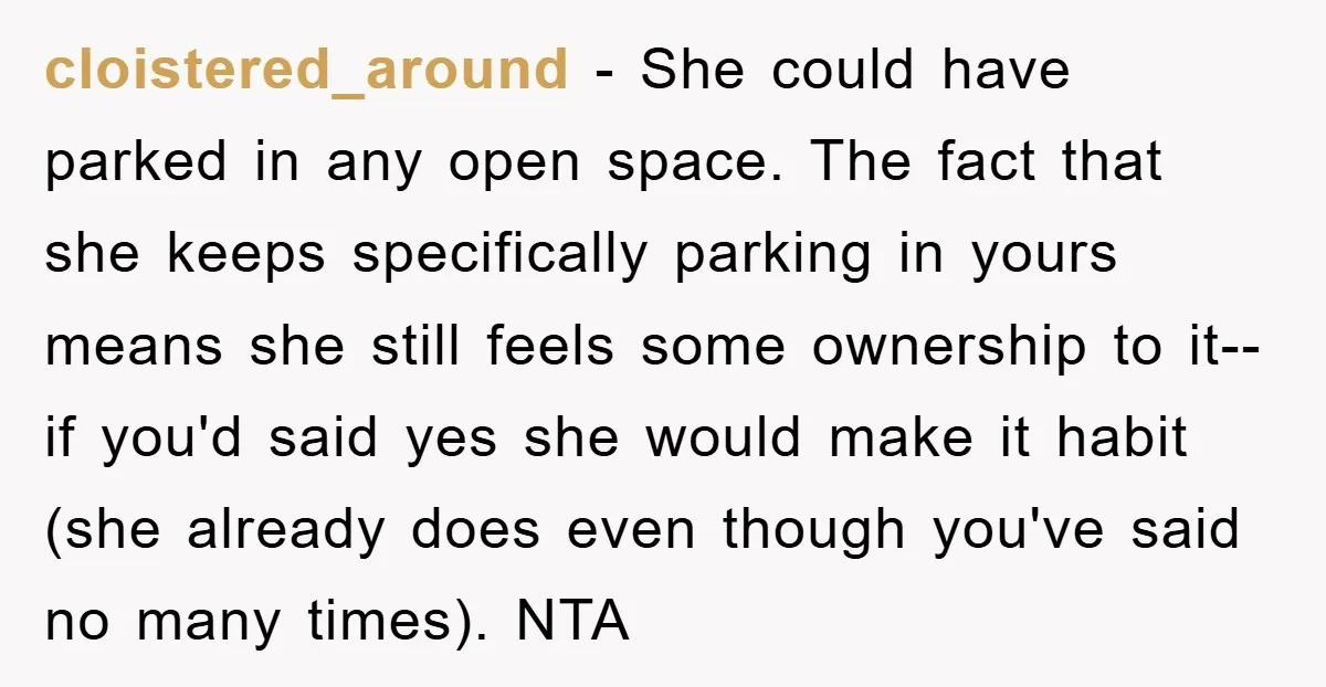 cloistered_around − She could have parked in any open space. The fact that she keeps specifically parking in yours means she still feels some ownership to it--if you'd said yes...