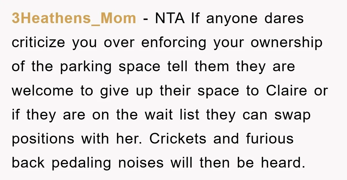 3Heathens_Mom − NTA If anyone dares criticize you over enforcing your ownership of the parking space tell them they are welcome to give up their space to Claire or if...